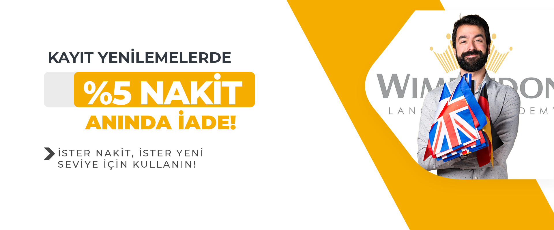 Merhaba Wimbledon Öğrencisi! Birlikte harika bir eğitim yolculuğu sürdürdük ve şimdi kayıt yenileme zamanı geldi! Türkiye’nin İlk ve Tek Uluslararası Merkezli Dil Akademinizde eğitiminize devam edebilin diye sizin için harika fırsatlar hazırladık! İşte detaylar:   Nakit İade Hediyesi:   Eğitiminizi yenilemek isteyenlere %5 Nakit İade hediyesi! Anında!   Referans İndirimi:   Bir arkadaşını Wimbledon'a getir, %5 İndirimi kazanın! Harika!      KAMPANYA KULLANIM KOŞULLARI  Kampanya Türkiye'de bulunan Wimbledon Language Academy şubelerinde geçerlidir.   Kampanyadan Wimbledon öğrencileri yararlanabilirler.  Kampanya 30 Nisan 2024 tarihine kadar geçerlidir.  Hediyeler 2. kişi devredilemez. İptal koşulları öğrenci sözleşmemize uygun şekilde gerçekleşir.  Diğer Wimbledon indirimleri ile birleştirilemez.  Kampanya aynı gün alınan toplam eğitimler için geçerlidir.  Referans indirimini referans getiren öğrenci kullanabilir.   Kampanyada materyal ve kitaplar ücretsizdir.  Kampanyaya dahil olan öğrencilerimiz yaşam boyu eğitim hakkına sahip olur ve ömür boyu tüm şubelerimizde kulüp etkinliklerine ücretsiz katılım sağlayabilir.  Bu kampanya diğer Wimbledon kampanyaları ve indirimleri ile birleştirilemez.   Kampanya kontenjan ile sınırlıdır.   Öğrenci kampanya ile tamamen gerçeğe dayanan özelliği ile Türkiye'nin İlk ve Tek Uluslararası Merkezli Dil Akademisi'nden eğitimine devam etmiş olur.     Detaylı bilgi için eğitim danışmanınıza ulaşmayı unutmayınız!
